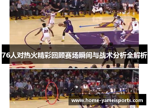 76人对热火精彩回顾赛场瞬间与战术分析全解析